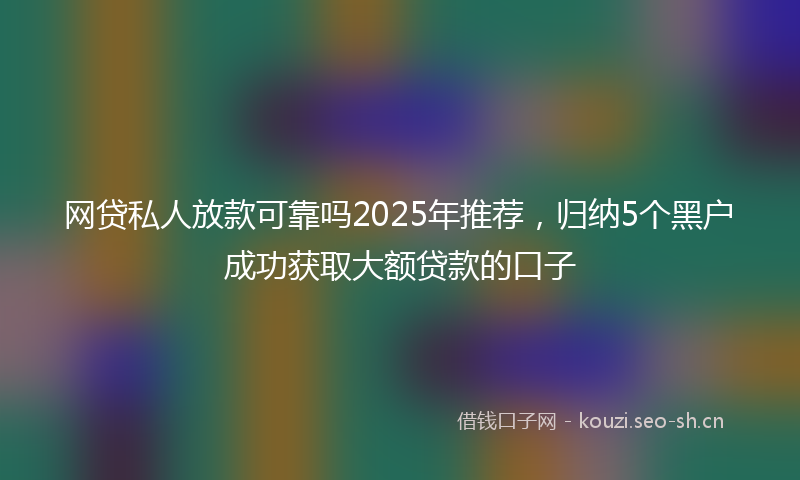 网贷私人放款可靠吗2025年推荐，归纳5个黑户成功获取大额贷款的口子