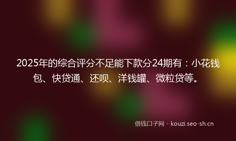 2025年的综合评分不足能下款分24期有：小花钱包、快贷通、还呗、洋钱罐、微粒贷等。