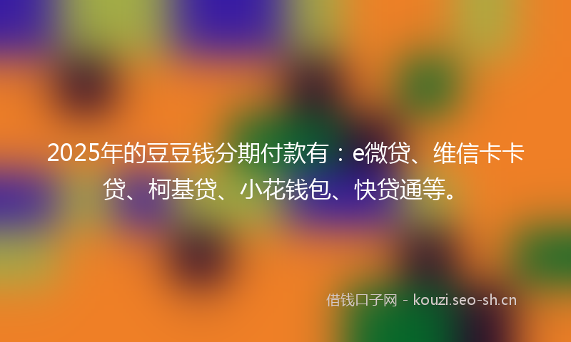 2025年的豆豆钱分期付款有：e微贷、维信卡卡贷、柯基贷、小花钱包、快贷通等。