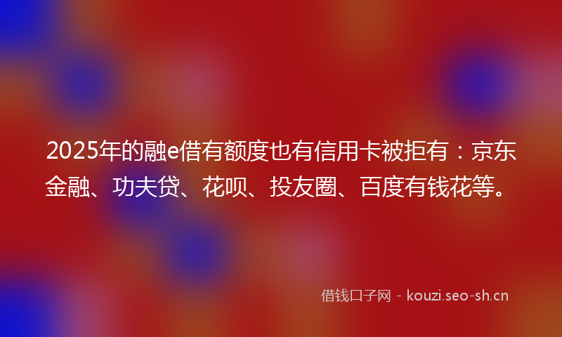 2025年的融e借有额度也有信用卡被拒有：京东金融、功夫贷、花呗、投友圈、百度有钱花等。