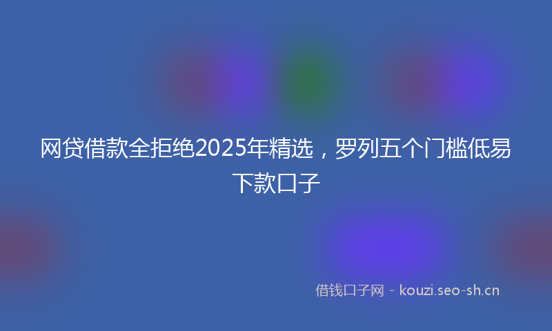 网贷借款全拒绝2025年精选，罗列五个门槛低易下款口子