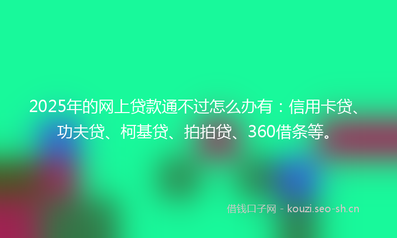 2025年的网上贷款通不过怎么办有：信用卡贷、功夫贷、柯基贷、拍拍贷、360借条等。