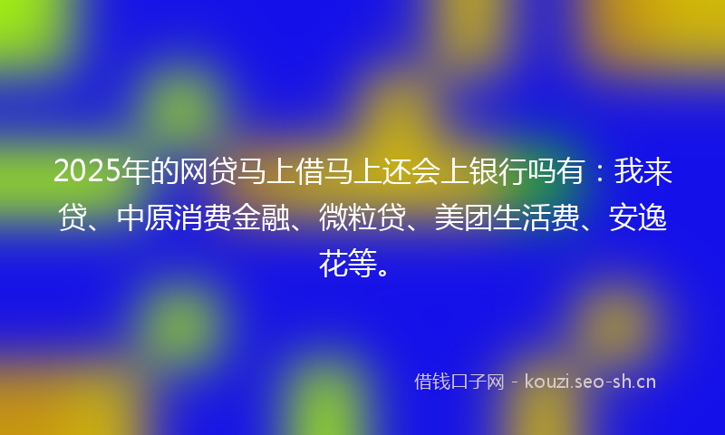 2025年的网贷马上借马上还会上银行吗有：我来贷、中原消费金融、微粒贷、美团生活费、安逸花等。