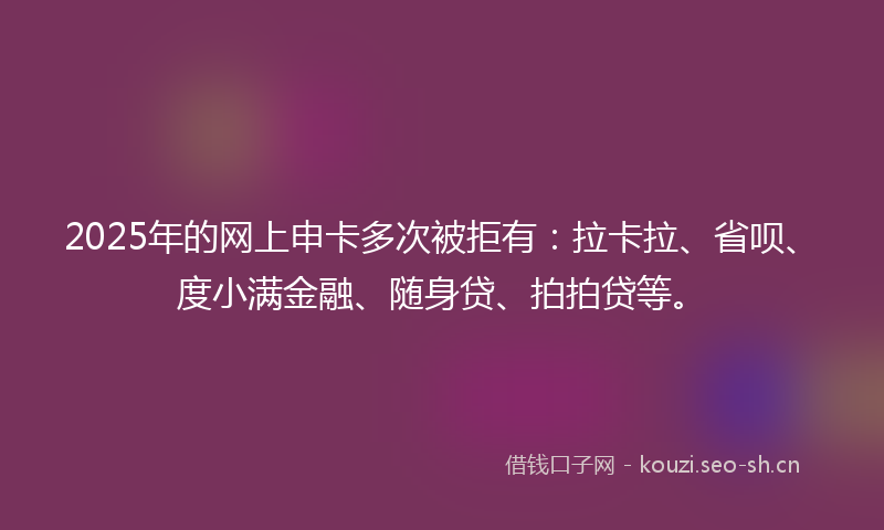 2025年的网上申卡多次被拒有：拉卡拉、省呗、度小满金融、随身贷、拍拍贷等。