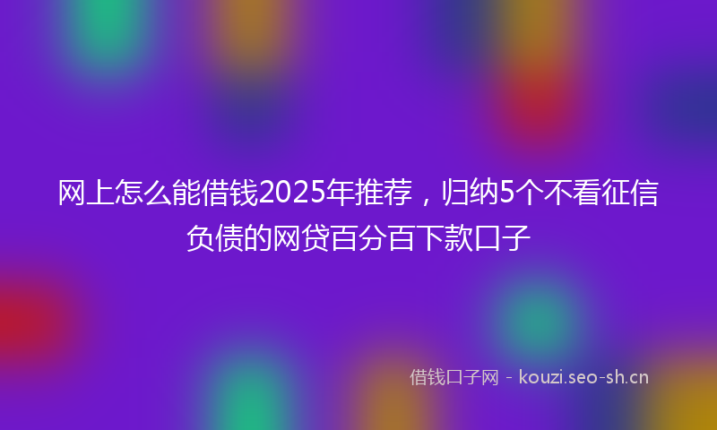 网上怎么能借钱2025年推荐，归纳5个不看征信负债的网贷百分百下款口子