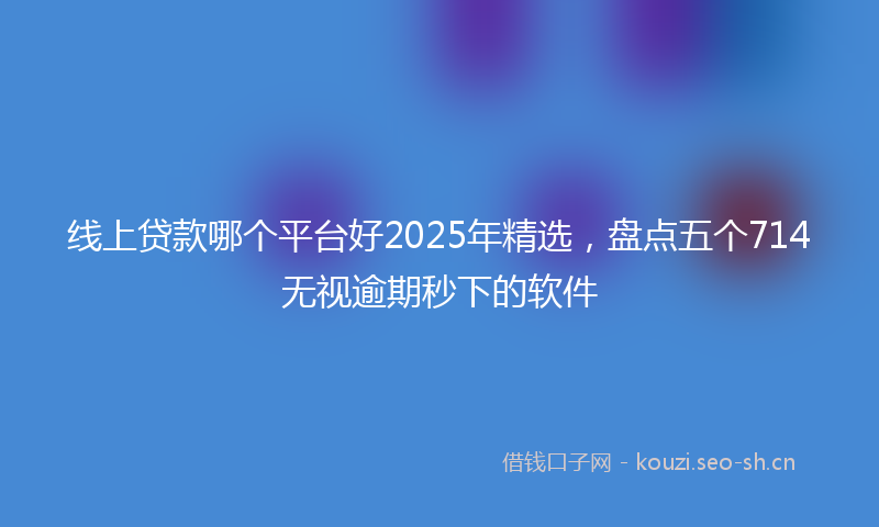 线上贷款哪个平台好2025年精选，盘点五个714无视逾期秒下的软件