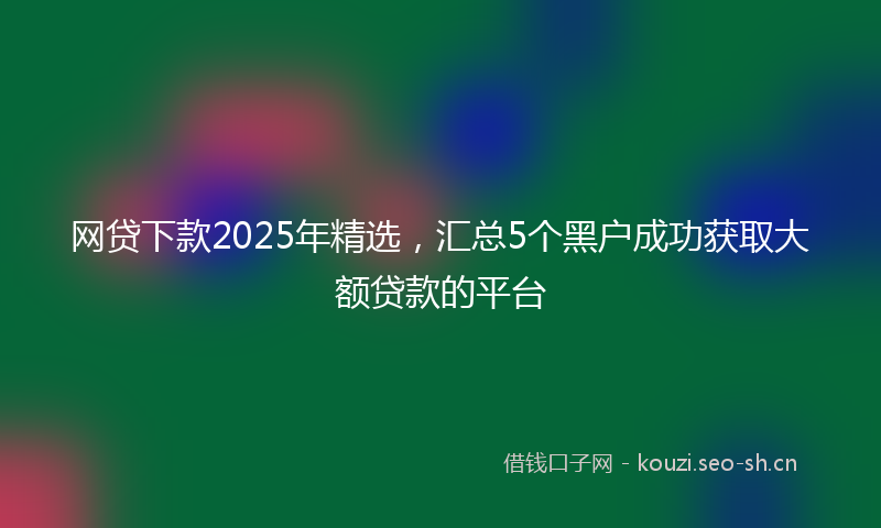 网贷下款2025年精选,汇总5个黑户成功获取大额贷款的平台