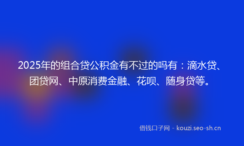 2025年的组合贷公积金有不过的吗有：滴水贷、团贷网、中原消费金融、花呗、随身贷等。