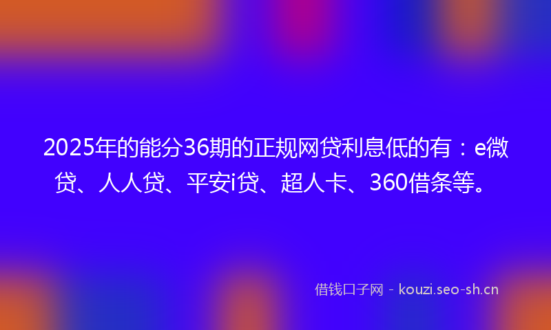 2025年的能分36期的正规网贷利息低的有：e微贷、人人贷、平安i贷、超人卡、360借条等。