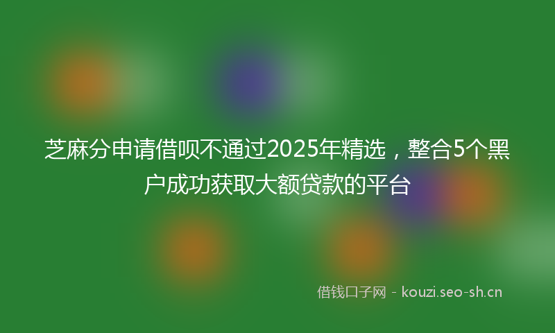 芝麻分申请借呗不通过2025年精选，整合5个黑户成功获取大额贷款的平台