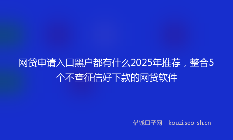 网贷申请入口黑户都有什么2025年推荐,整合5个不查征信好下款的网贷软件