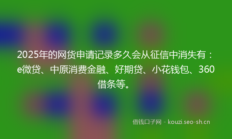 2025年的网货申请记录多久会从征信中消失有：e微贷、中原消费金融、好期贷、小花钱包、360借条等。