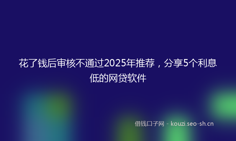 花了钱后审核不通过2025年推荐，分享5个利息低的网贷软件
