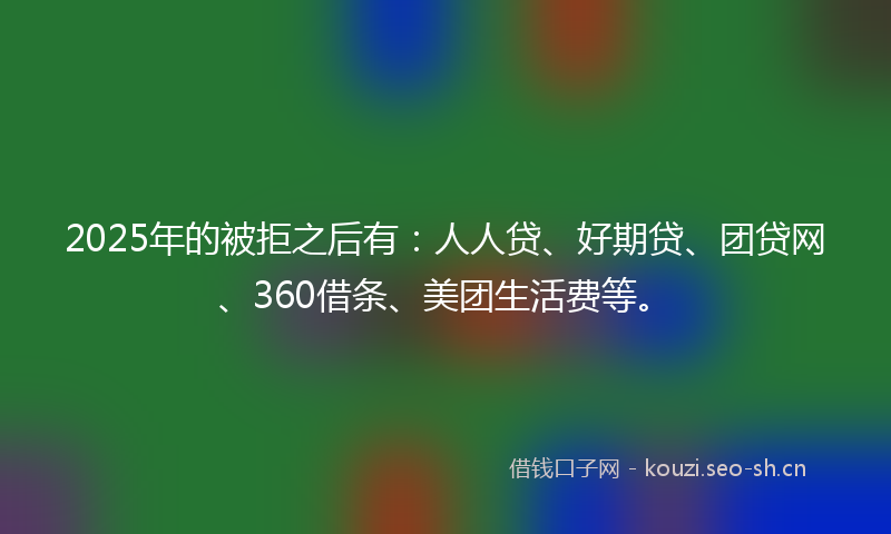 2025年的被拒之后有：人人贷、好期贷、团贷网、360借条、美团生活费等。