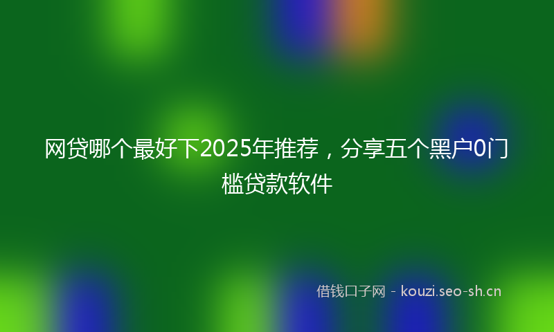 网贷哪个最好下2025年推荐，分享五个黑户0门槛贷款软件