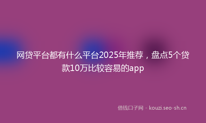 网贷平台都有什么平台2025年推荐，盘点5个贷款10万比较容易的app
