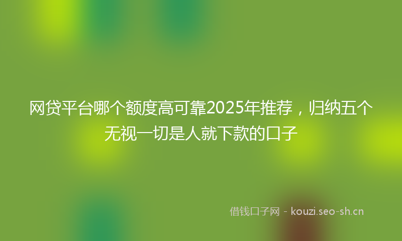 网贷平台哪个额度高可靠2025年推荐，归纳五个无视一切是人就下款的口子