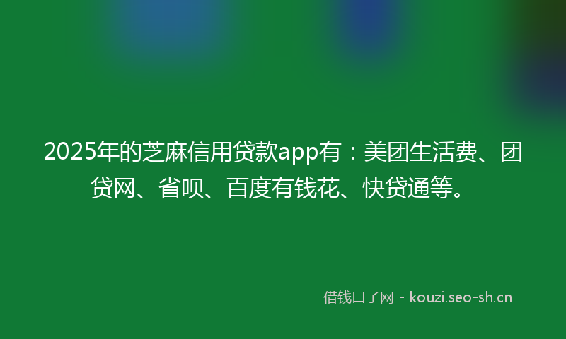 2025年的芝麻信用贷款app有：美团生活费、团贷网、省呗、百度有钱花、快贷通等。