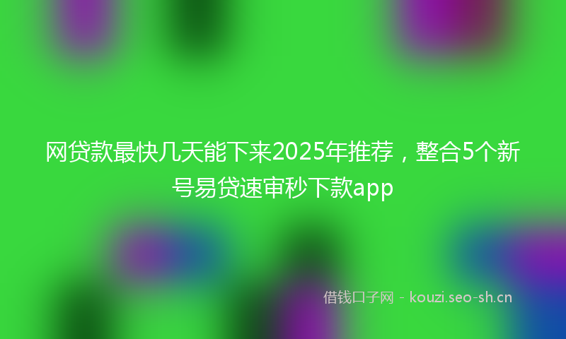 网贷款最快几天能下来2025年推荐，整合5个新号易贷速审秒下款app