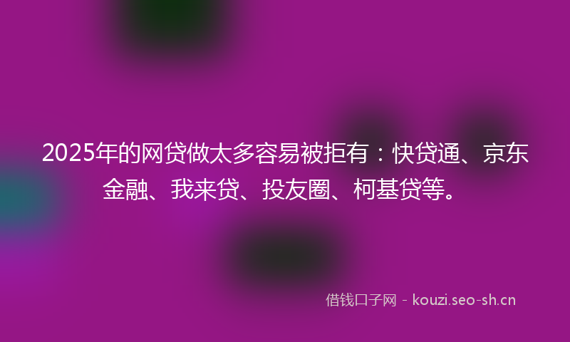 2025年的网贷做太多容易被拒有：快贷通、京东金融、我来贷、投友圈、柯基贷等。