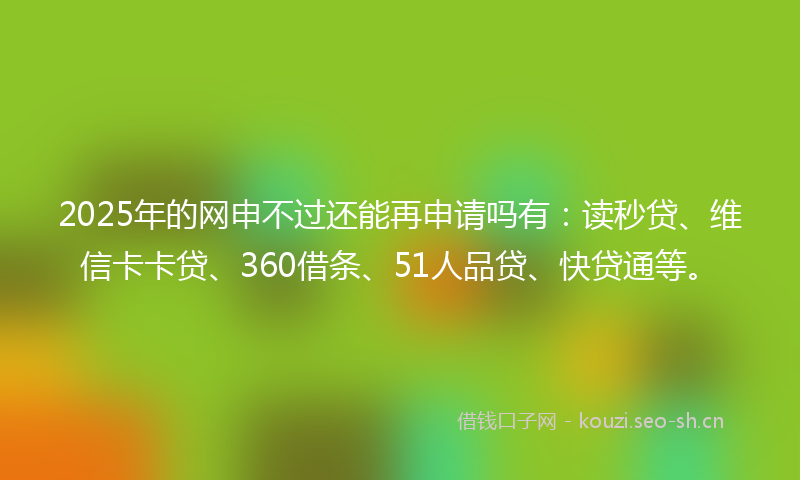 2025年的网申不过还能再申请吗有：读秒贷、维信卡卡贷、360借条、51人品贷、快贷通等。