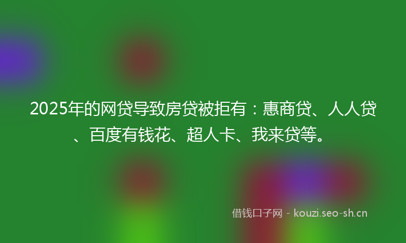 2025年的网贷导致房贷被拒有：惠商贷、人人贷、百度有钱花、超人卡、我来贷等。