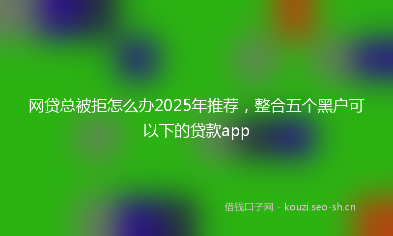 网贷总被拒怎么办2025年推荐，整合五个黑户可以下的贷款app