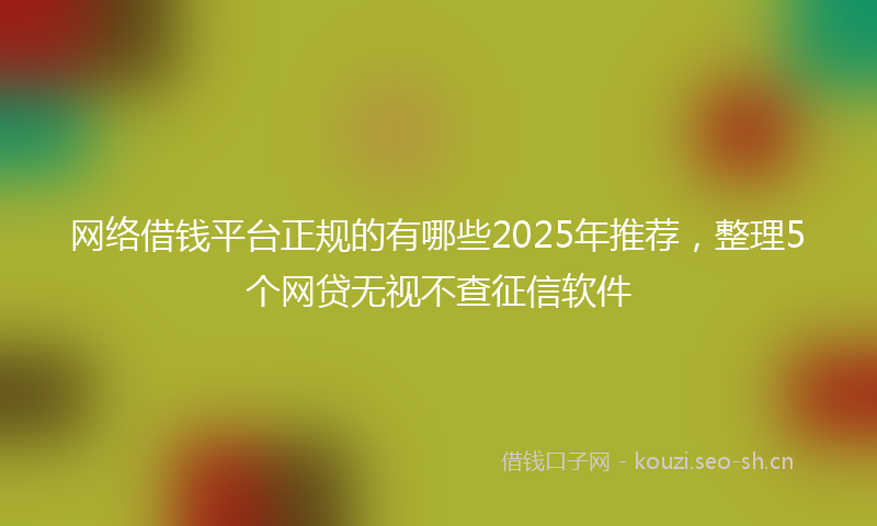 网络借钱平台正规的有哪些2025年推荐，整理5个网贷无视不查征信软件