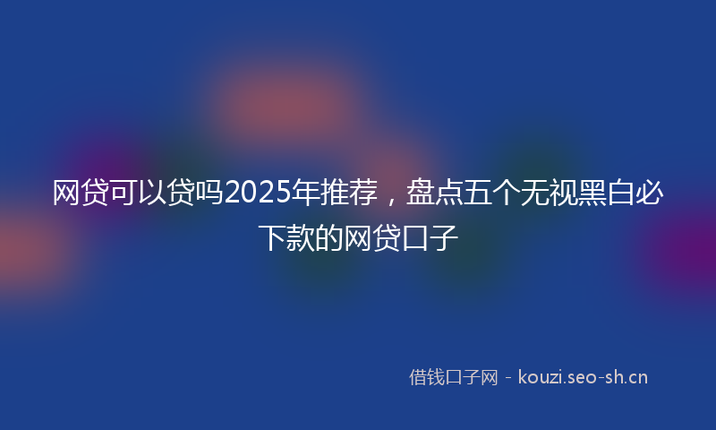 网贷可以贷吗2025年推荐，盘点五个无视黑白必下款的网贷口子
