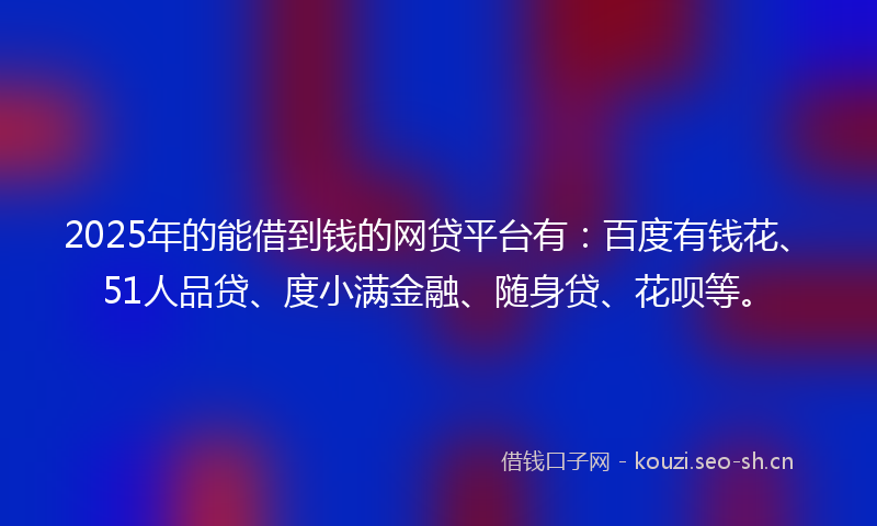2025年的能借到钱的网贷平台有：百度有钱花、51人品贷、度小满金融、随身贷、花呗等。