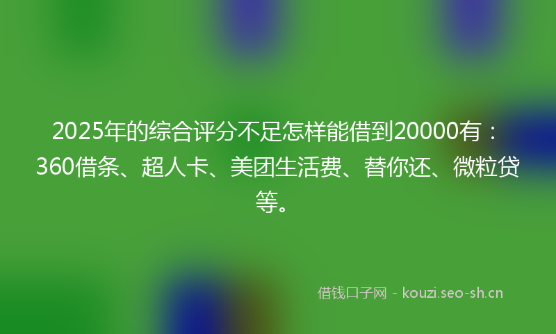 2025年的综合评分不足怎样能借到20000有：360借条、超人卡、美团生活费、替你还、微粒贷等。