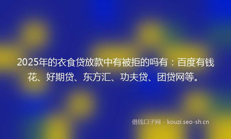 2025年的衣食贷放款中有被拒的吗有：百度有钱花、好期贷、东方汇、功夫贷、团贷网等。