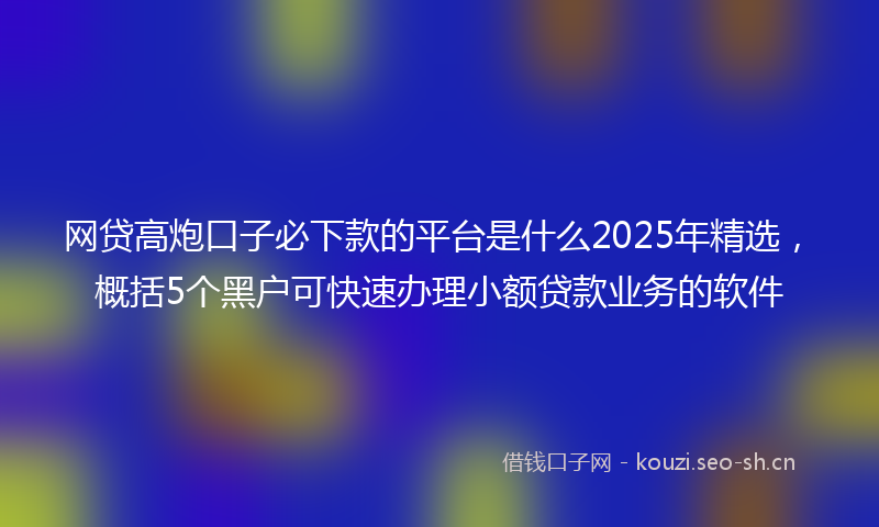 网贷高炮口子必下款的平台是什么2025年精选，概括5个黑户可快速办理小额贷款业务的软件