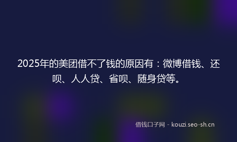 2025年的美团借不了钱的原因有：微博借钱、还呗、人人贷、省呗、随身贷等。