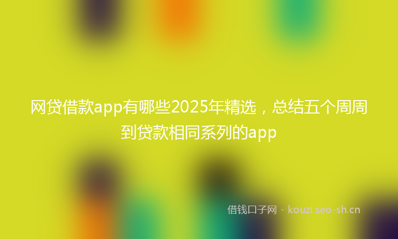 网贷借款app有哪些2025年精选，总结五个周周到贷款相同系列的app