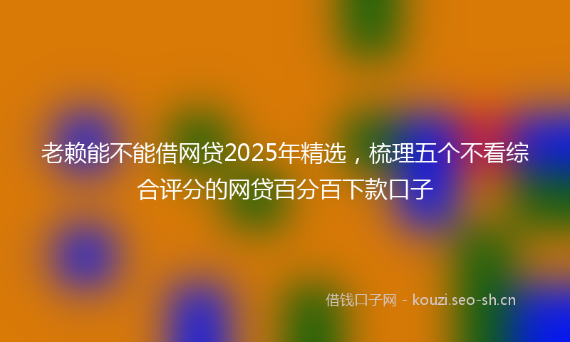 老赖能不能借网贷2025年精选，梳理五个不看综合评分的网贷百分百下款口子