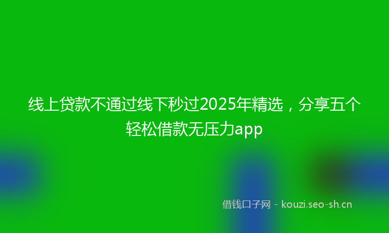 线上贷款不通过线下秒过2025年精选，分享五个轻松借款无压力app