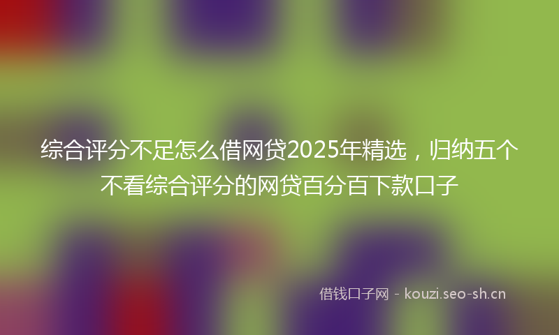 综合评分不足怎么借网贷2025年精选，归纳五个不看综合评分的网贷百分百下款口子