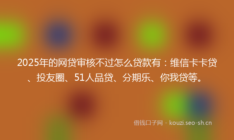 2025年的网贷审核不过怎么贷款有：维信卡卡贷、投友圈、51人品贷、分期乐、你我贷等。