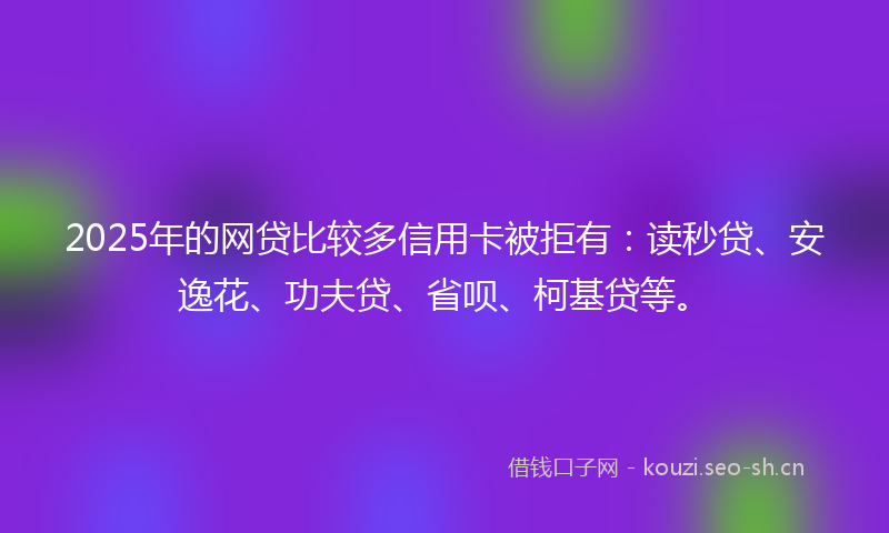2025年的网贷比较多信用卡被拒有：读秒贷、安逸花、功夫贷、省呗、柯基贷等。