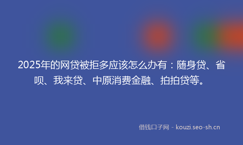 2025年的网贷被拒多应该怎么办有：随身贷、省呗、我来贷、中原消费金融、拍拍贷等。