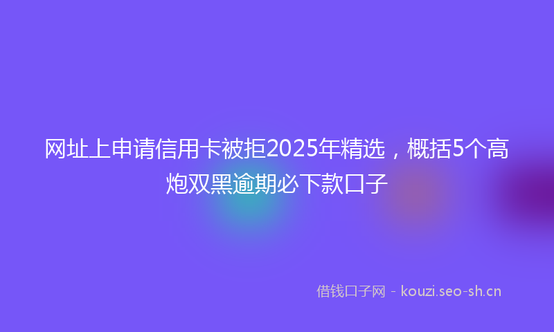 网址上申请信用卡被拒2025年精选，概括5个高炮双黑逾期必下款口子