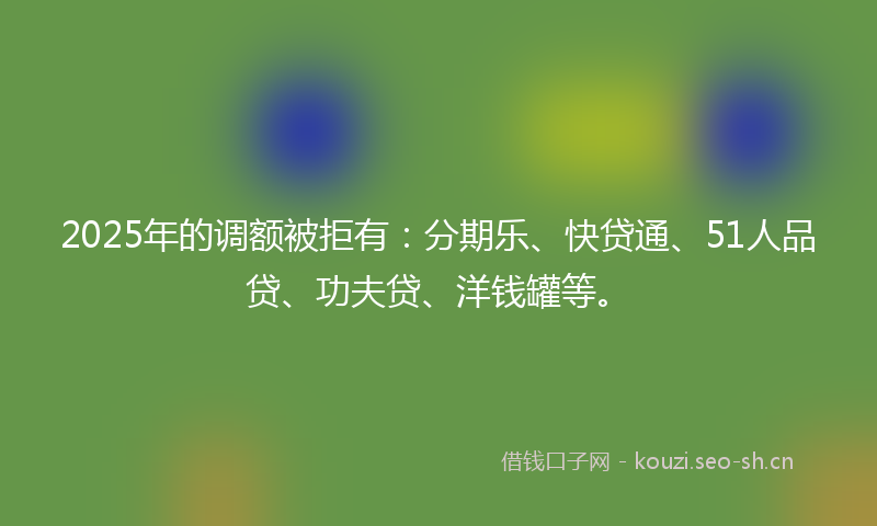 2025年的调额被拒有：分期乐、快贷通、51人品贷、功夫贷、洋钱罐等。