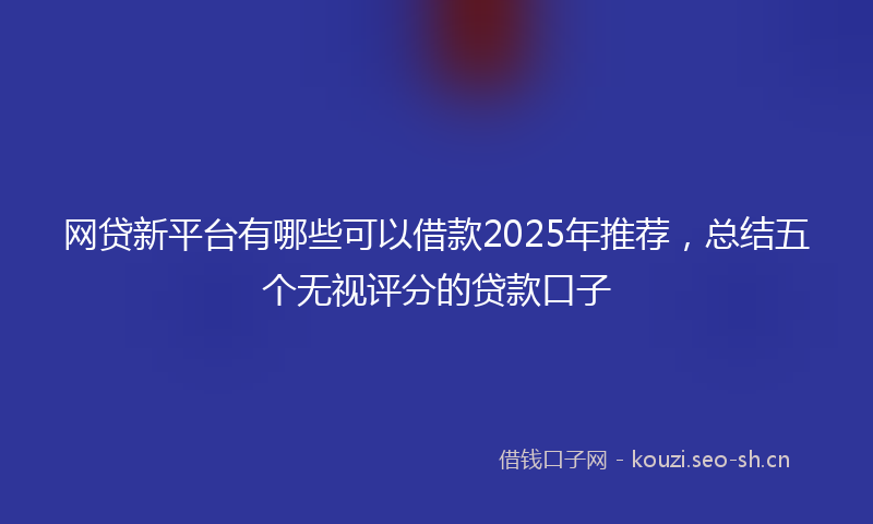 网贷新平台有哪些可以借款2025年推荐，总结五个无视评分的贷款口子