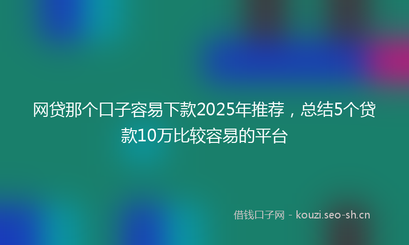 网贷那个口子容易下款2025年推荐，总结5个贷款10万比较容易的平台