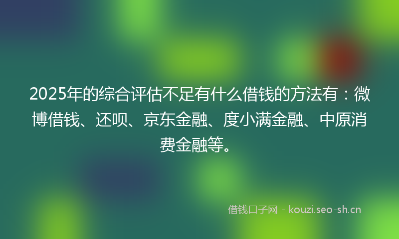 2025年的综合评估不足有什么借钱的方法有：微博借钱、还呗、京东金融、度小满金融、中原消费金融等。