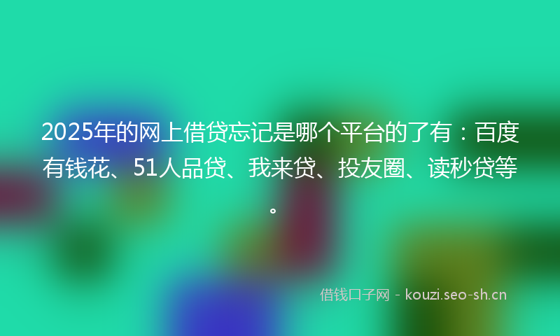 2025年的网上借贷忘记是哪个平台的了有：百度有钱花、51人品贷、我来贷、投友圈、读秒贷等。