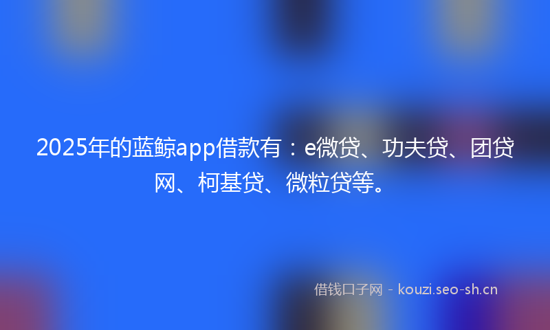 2025年的蓝鲸app借款有：e微贷、功夫贷、团贷网、柯基贷、微粒贷等。