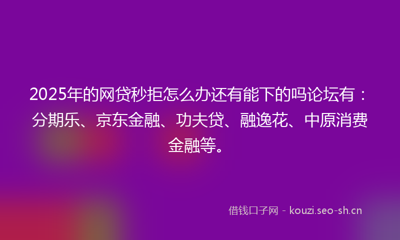 2025年的网贷秒拒怎么办还有能下的吗论坛有：分期乐、京东金融、功夫贷、融逸花、中原消费金融等。