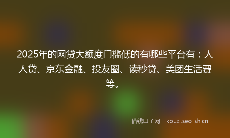 2025年的网贷大额度门槛低的有哪些平台有：人人贷、京东金融、投友圈、读秒贷、美团生活费等。